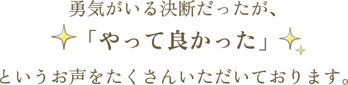 勇気がいる決断だったが、 「やって良かった」というお声をたくさんいただいております。