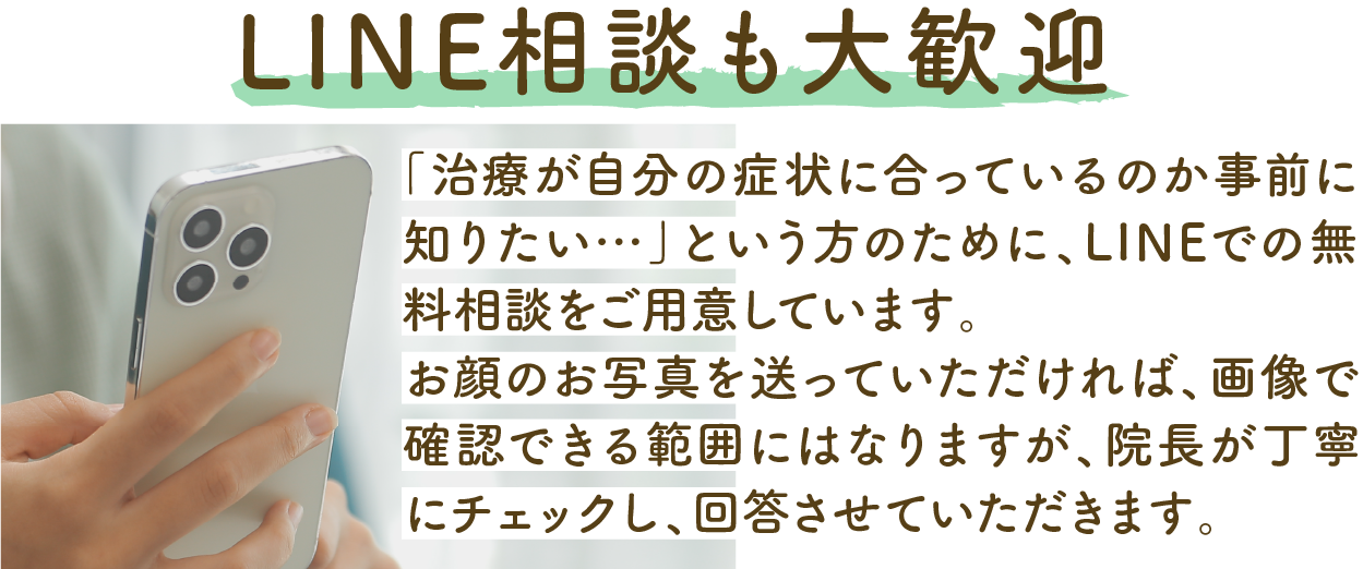 「治療が自分の症状に合っているのか事前に知りたい…」という方のために、LINEでの無料相談をご用意しています。お顔のお写真を送っていただければ、画像で確認できる範囲にはなりますが、院長が丁寧にチェックし、回答させていただきます。